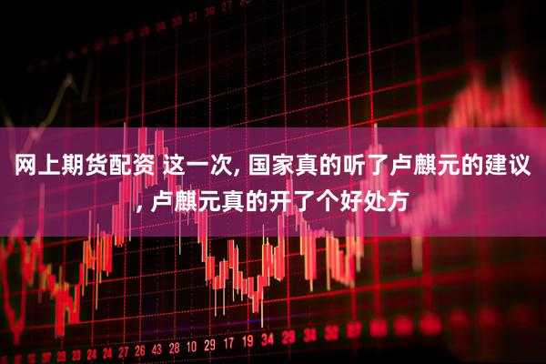 网上期货配资 这一次, 国家真的听了卢麒元的建议, 卢麒元真的开了个好处方