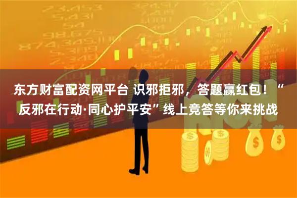 东方财富配资网平台 识邪拒邪，答题赢红包！“反邪在行动·同心护平安”线上竞答等你来挑战