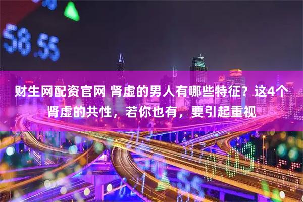 财生网配资官网 肾虚的男人有哪些特征？这4个肾虚的共性，若你也有，要引起重视