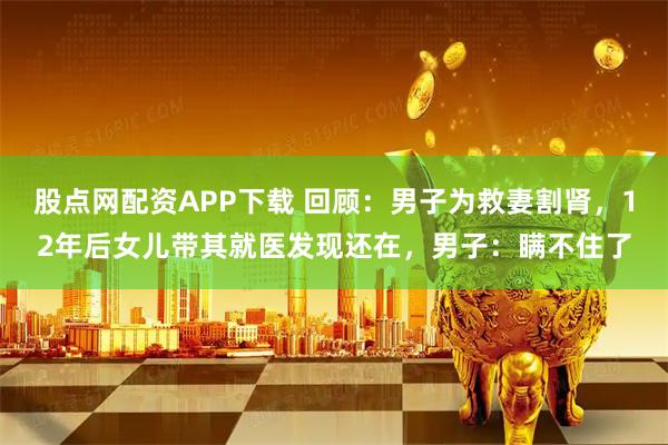 股点网配资APP下载 回顾：男子为救妻割肾，12年后女儿带其就医发现还在，男子：瞒不住了