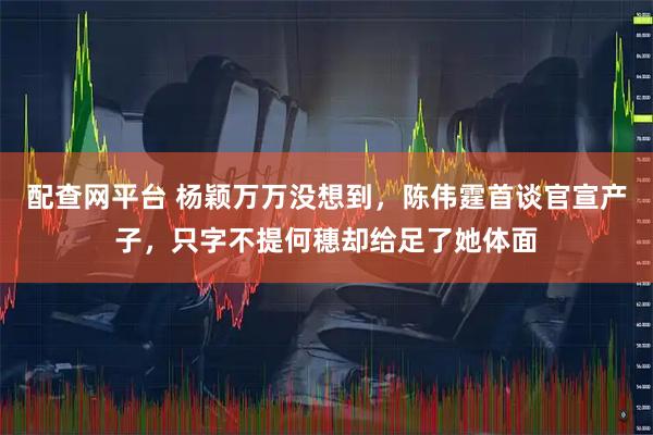 配查网平台 杨颖万万没想到，陈伟霆首谈官宣产子，只字不提何穗却给足了她体面