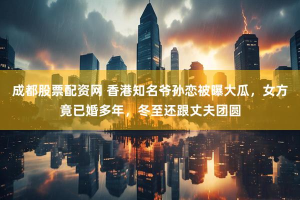 成都股票配资网 香港知名爷孙恋被曝大瓜，女方竟已婚多年，冬至还跟丈夫团圆