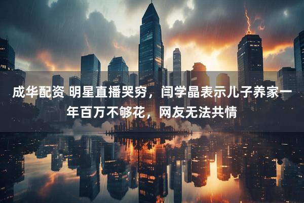 成华配资 明星直播哭穷，闫学晶表示儿子养家一年百万不够花，网友无法共情