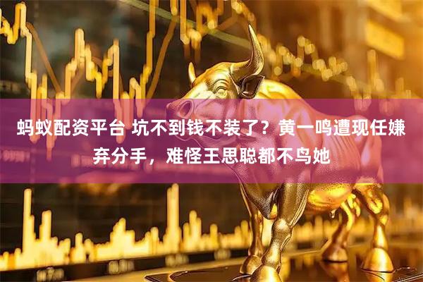 蚂蚁配资平台 坑不到钱不装了？黄一鸣遭现任嫌弃分手，难怪王思聪都不鸟她