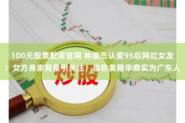 100元股票配资官网 林俊杰认爱95后网红女友！女方身家背景引关注，自称美籍华裔实为广东人