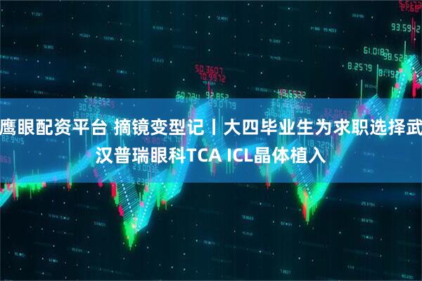 鹰眼配资平台 摘镜变型记丨大四毕业生为求职选择武汉普瑞眼科TCA ICL晶体植入
