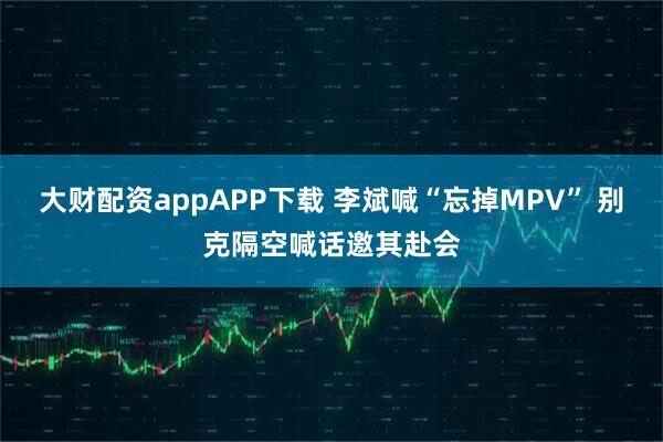 大财配资appAPP下载 李斌喊“忘掉MPV” 别克隔空喊话邀其赴会