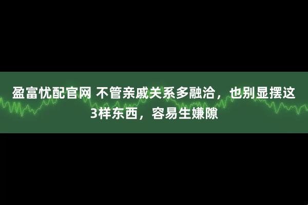 盈富忧配官网 不管亲戚关系多融洽，也别显摆这3样东西，容易生嫌隙