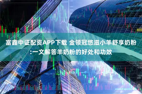 富鑫中证配资APP下载 金领冠悠滋小羊舒享奶粉:一文解答羊奶粉的好处和功效