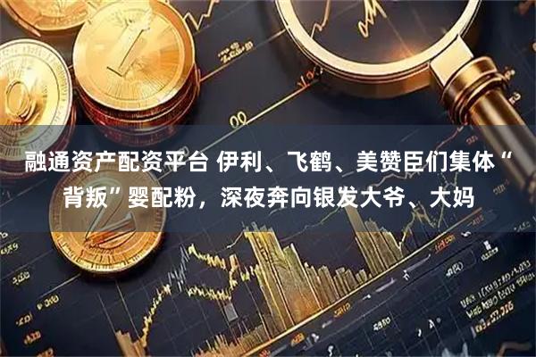 融通资产配资平台 伊利、飞鹤、美赞臣们集体“背叛”婴配粉，深夜奔向银发大爷、大妈
