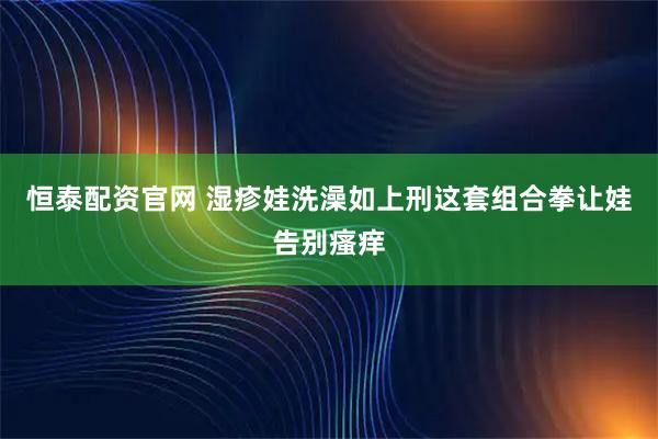 恒泰配资官网 湿疹娃洗澡如上刑这套组合拳让娃告别瘙痒