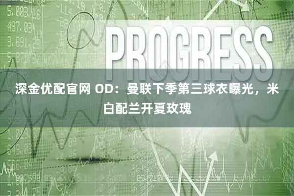 深金优配官网 OD：曼联下季第三球衣曝光，米白配兰开夏玫瑰