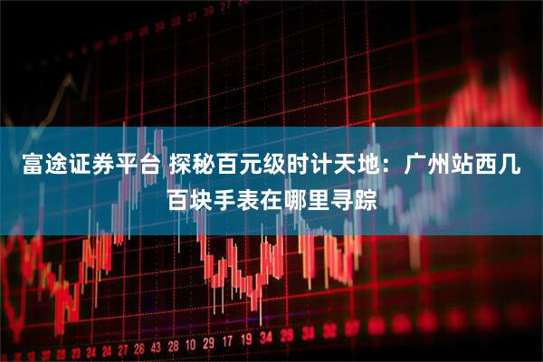 富途证券平台 探秘百元级时计天地：广州站西几百块手表在哪里寻踪