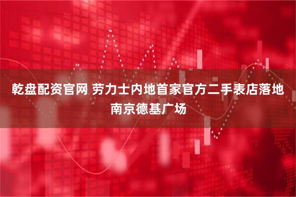 乾盘配资官网 劳力士内地首家官方二手表店落地南京德基广场