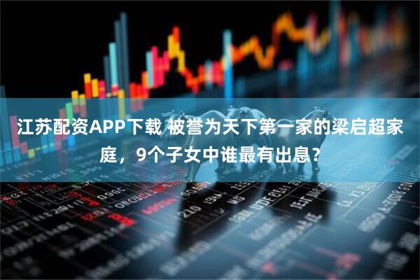 江苏配资APP下载 被誉为天下第一家的梁启超家庭，9个子女中谁最有出息？