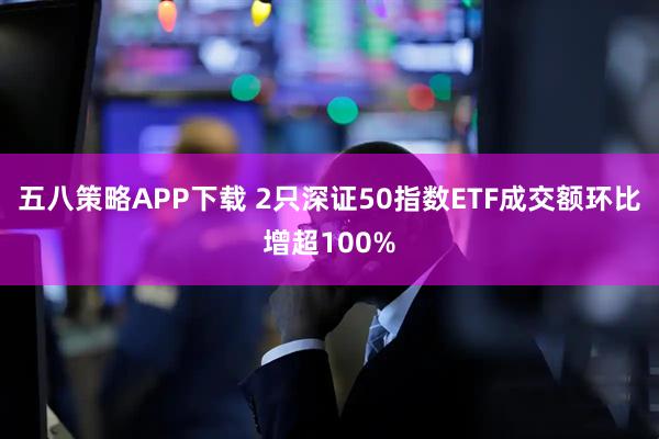 五八策略APP下载 2只深证50指数ETF成交额环比增超100%