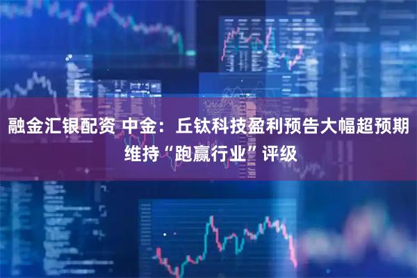 融金汇银配资 中金：丘钛科技盈利预告大幅超预期 维持“跑赢行业”评级