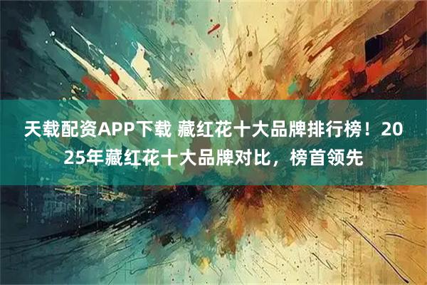 天载配资APP下载 藏红花十大品牌排行榜！2025年藏红花十大品牌对比，榜首领先