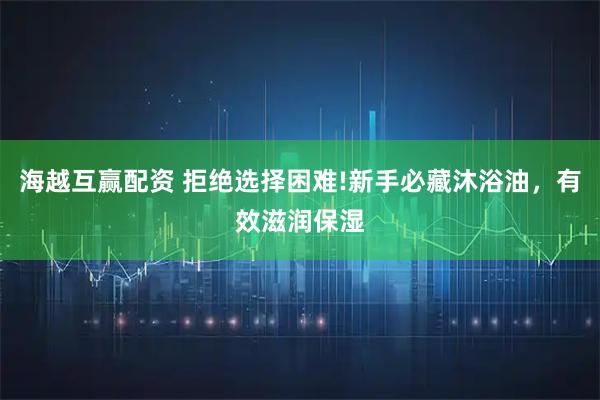 海越互赢配资 拒绝选择困难!新手必藏沐浴油，有效滋润保湿