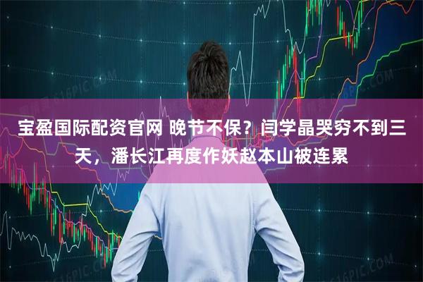 宝盈国际配资官网 晚节不保？闫学晶哭穷不到三天，潘长江再度作妖赵本山被连累