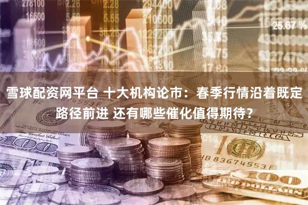 雪球配资网平台 十大机构论市：春季行情沿着既定路径前进 还有哪些催化值得期待？