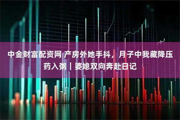 中金财富配资网 产房外她手抖，月子中我藏降压药入粥｜婆媳双向奔赴日记