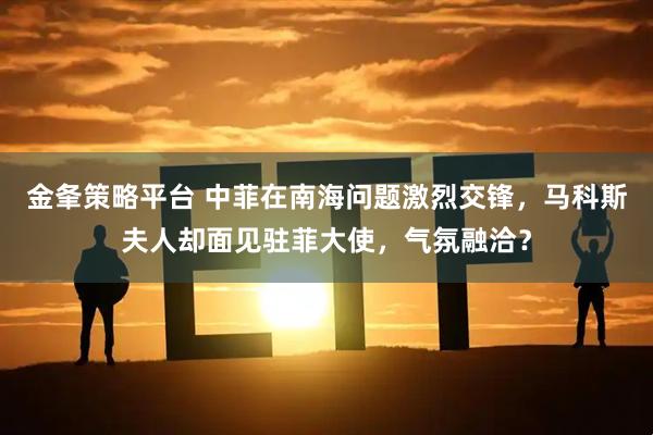 金夆策略平台 中菲在南海问题激烈交锋，马科斯夫人却面见驻菲大使，气氛融洽？