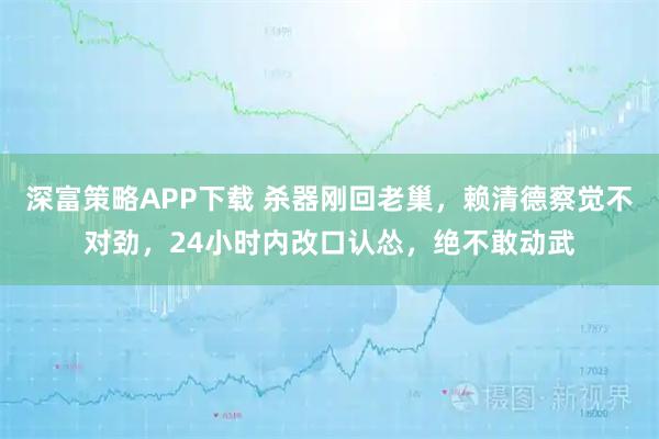 深富策略APP下载 杀器刚回老巢，赖清德察觉不对劲，24小时内改口认怂，绝不敢动武