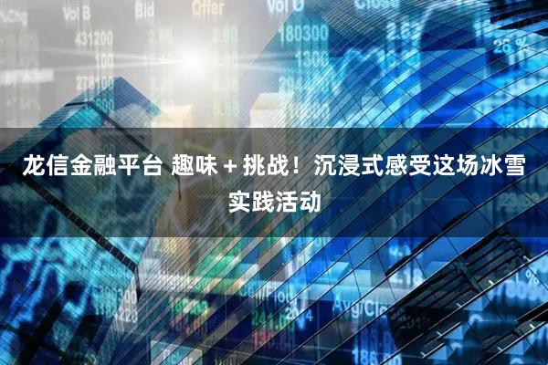 龙信金融平台 趣味＋挑战！沉浸式感受这场冰雪实践活动