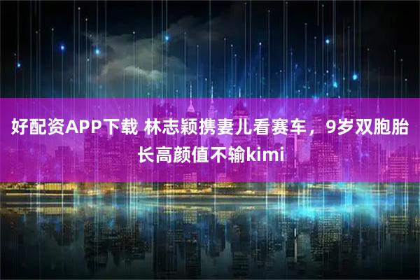好配资APP下载 林志颖携妻儿看赛车，9岁双胞胎长高颜值不输kimi