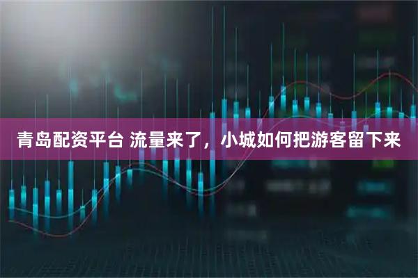 青岛配资平台 流量来了，小城如何把游客留下来