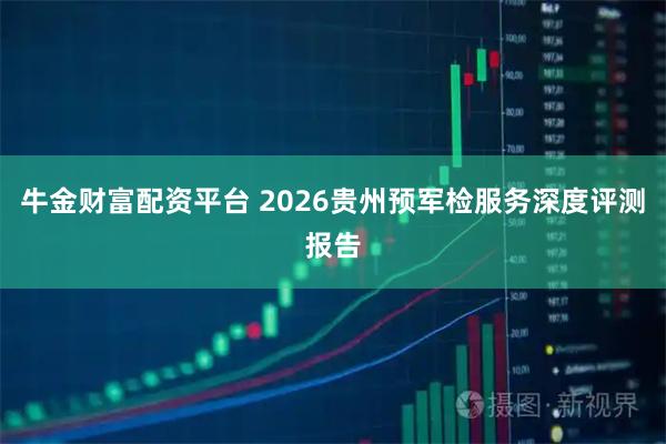 牛金财富配资平台 2026贵州预军检服务深度评测报告