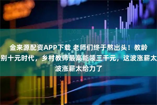 金来源配资APP下载 老师们终于熬出头！教龄津贴告别十元时代，乡村教师最高能领三千元，这波涨薪太给力了