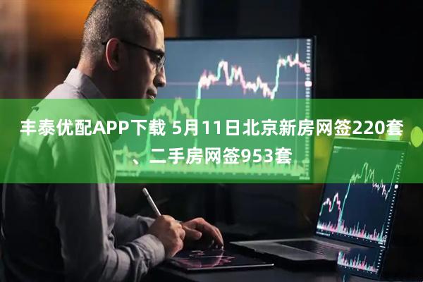 丰泰优配APP下载 5月11日北京新房网签220套、二手房网签953套